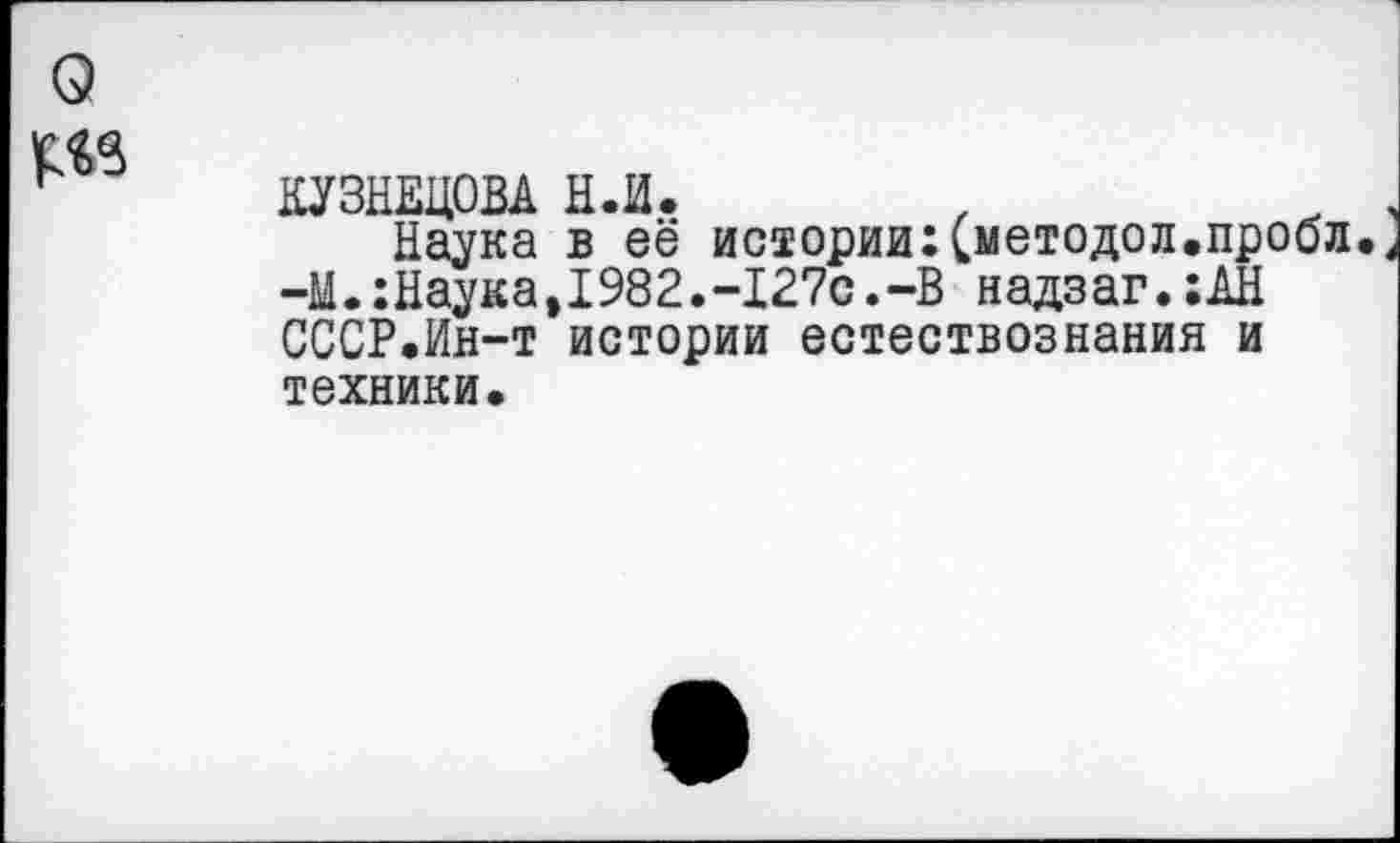 ﻿КУЗНЕЦОВА Н.И.
Наука в её истории:Сметодол.проол. -М.:Наука,1982.-127с.-В надзаг.:АН СССР.Ин-т истории естествознания и техники.